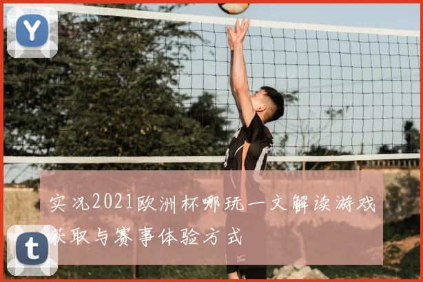 实况2021欧洲杯哪玩一文解读游戏获取与赛事体验方式