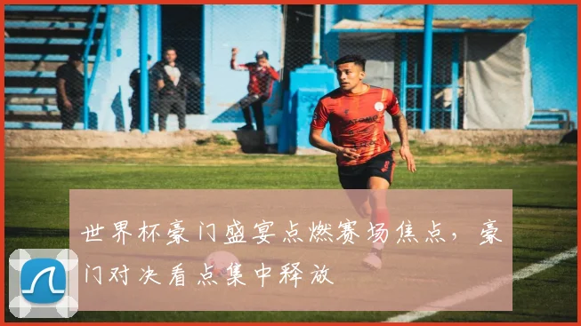 世界杯豪门盛宴点燃赛场焦点,豪门对决看点集中释放