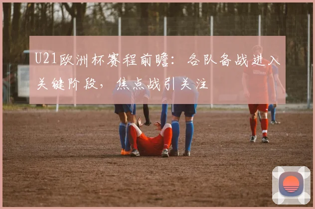 U21欧洲杯赛程前瞻:各队备战进入关键阶段,焦点战引关注