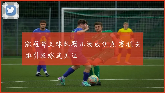 欧冠每支球队踢几场成焦点 赛程安排引发球迷关注
