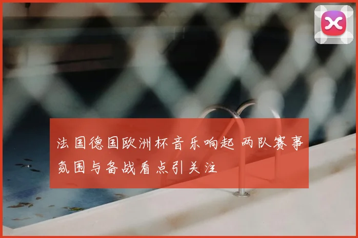 法国德国欧洲杯音乐响起 两队赛事氛围与备战看点引关注