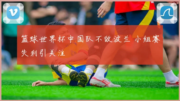 篮球世界杯中国队不敌波兰 小组赛失利引关注