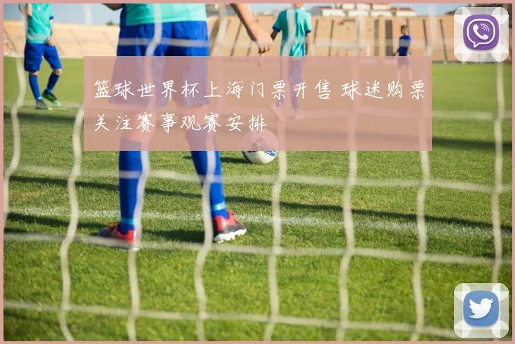 篮球世界杯上海门票开售 球迷购票关注赛事观赛安排